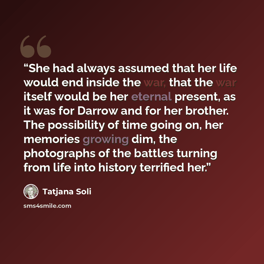 “She had always assumed that her life would end inside the war, that the war itself would be her eternal present, as it was for Darrow and for her brother. The possibility of time going on, her memories growing dim, the photographs of the battles turning from life into history terrified her.” quote by Tatjana Soli