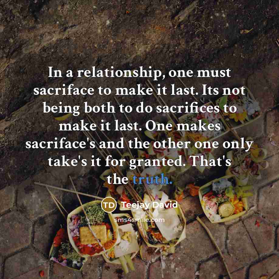 “In a relationship, one must sacriface to make it last. Its not being both to do sacrifices to make it last. One makes sacriface's and the other one only take's it for granted. That's the truth.” quote by Teejay David