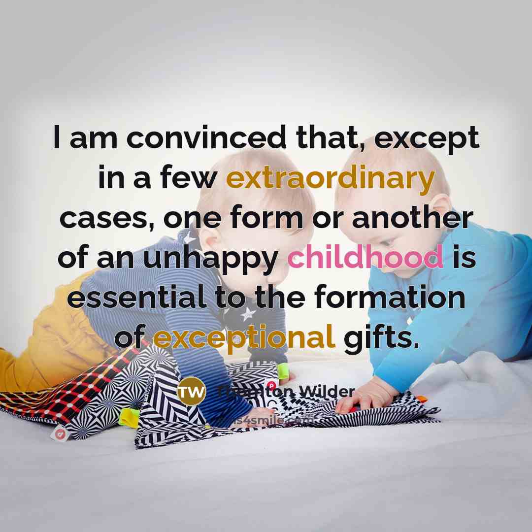 “I am convinced that, except in a few extraordinary cases, one form or another of an unhappy childhood is essential to the formation of exceptional gifts.” quote by Thornton Wilder