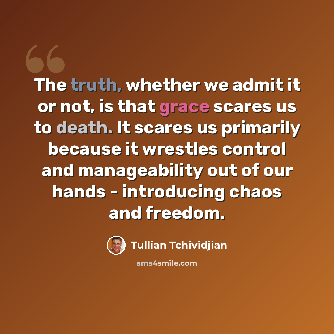“The truth, whether we admit it or not, is that grace scares us to death. It scares us primarily because it wrestles control and manageability out of our hands - introducing chaos and freedom.” quote by Tullian Tchividjian