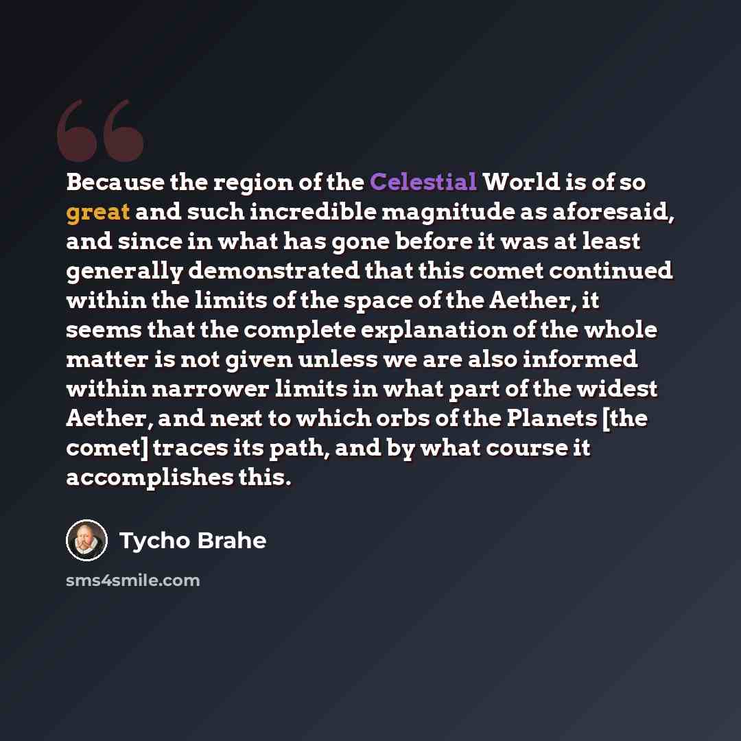 “Because the region of the Celestial World is of so great and such incredible magnitude as aforesaid, and since in what has gone before it was at least generally demonstrated that this comet continued within the limits of the space of the Aether, it seems that the complete explanation of the whole…” quote by Tycho Brahe