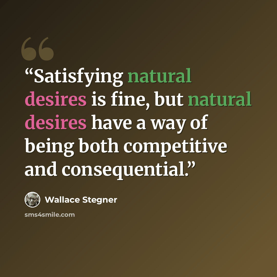 “Satisfying natural desires is fine, but natural desires have a way of being both competitive and consequential.” quote by Wallace Stegner