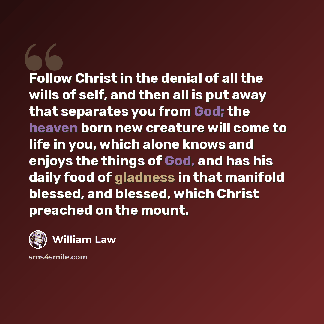 “Follow Christ in the denial of all the wills of self, and then all is put away that separates you from God; the heaven born new creature will come to life in you, which alone knows and enjoys the things of God, and has his daily food of gladness in that manifold blessed, and blessed, which Christ…” quote by William Law
