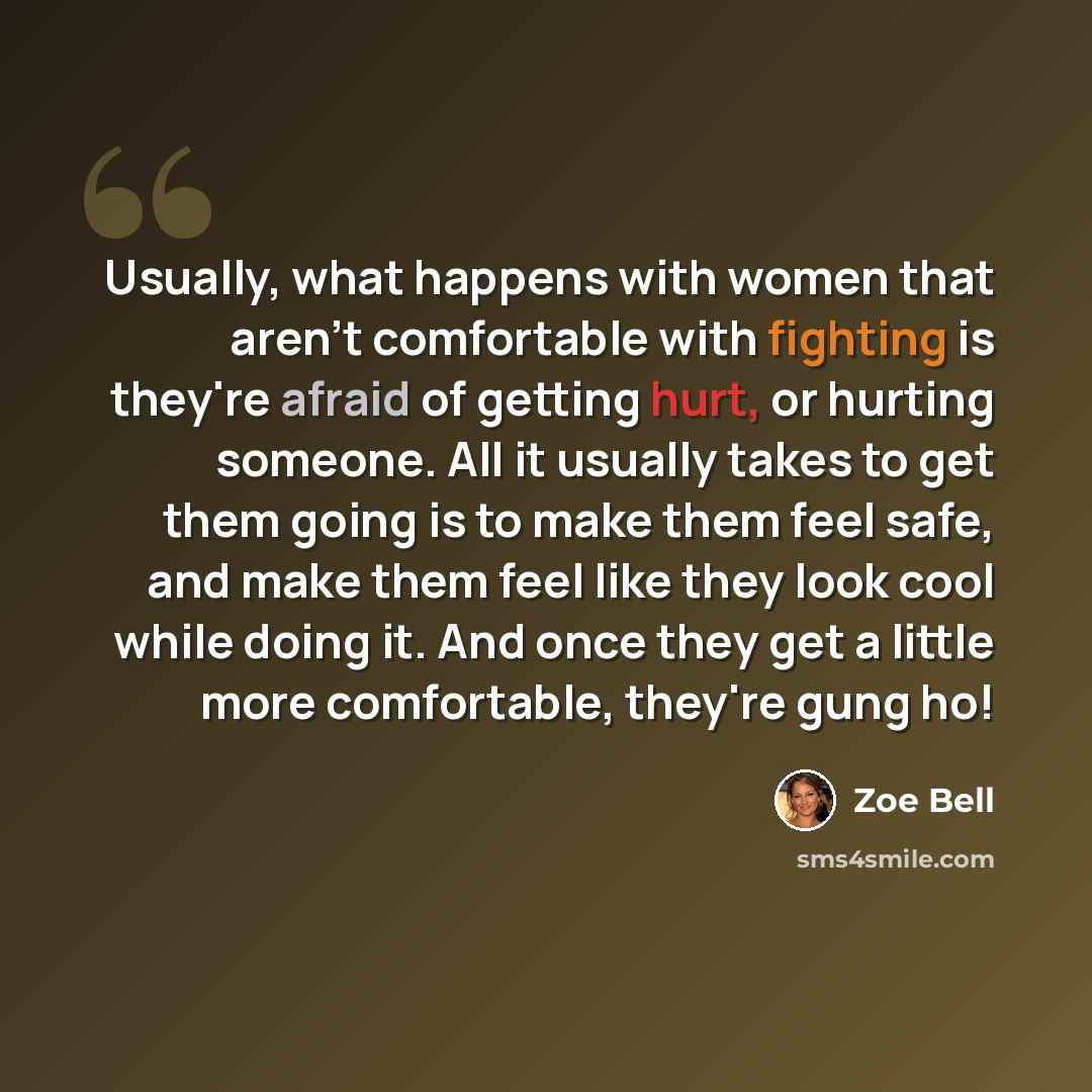 “Usually, what happens with women that aren't comfortable with fighting is they're afraid of getting hurt, or hurting someone. All it usually takes to get them going is to make them feel safe, and make them feel like they look cool while doing it. And once they get a little more comfortable…” quote by Zoe Bell