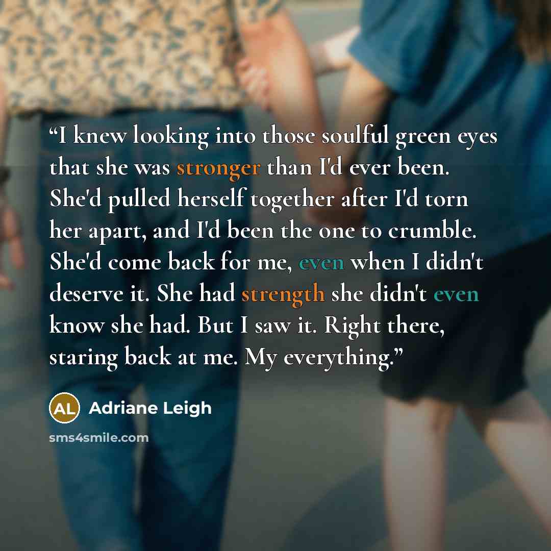 “I knew looking into those soulful green eyes that she was stronger than I'd ever been. She'd pulled herself together after I'd torn her apart, and I'd been the one to crumble. She'd come back for me, even when I didn't deserve it. She had strength she didn't even know she had. But I saw it. Right…” quote by Adriane Leigh