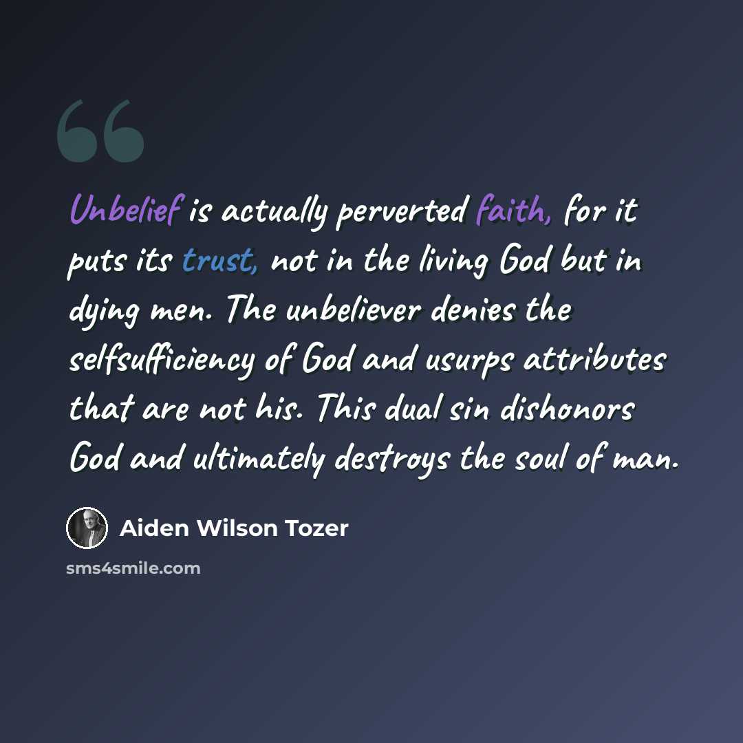 “Unbelief is actually perverted faith, for it puts its trust, not in the living God but in dying men. The unbeliever denies the selfsufficiency of God and usurps attributes that are not his. This dual sin dishonors God and ultimately destroys the soul of man.” quote by Aiden Wilson Tozer