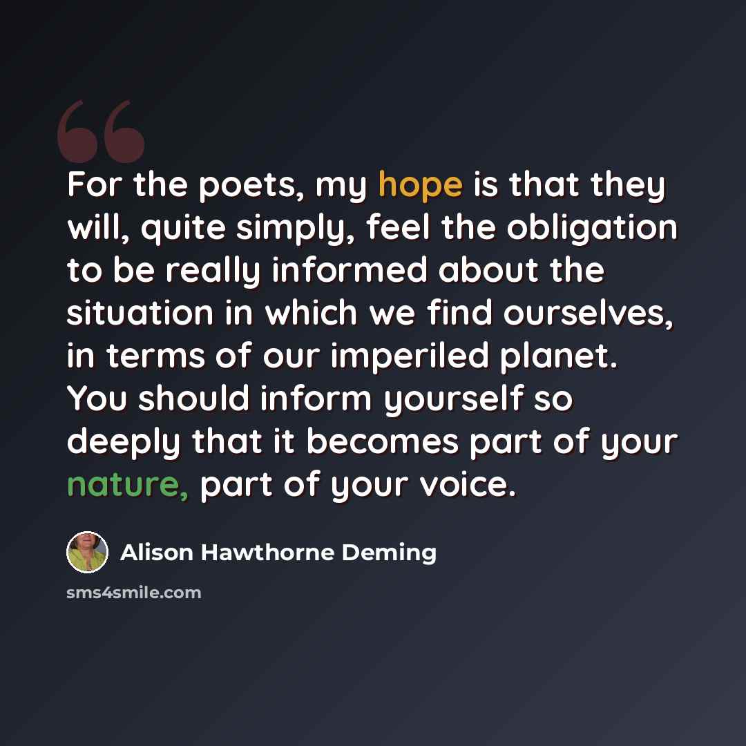 “For the poets, my hope is that they will, quite simply, feel the obligation to be really informed about the situation in which we find ourselves, in terms of our imperiled planet. You should inform yourself so deeply that it becomes part of your nature, part of your voice.” quote by Alison Hawthorne Deming