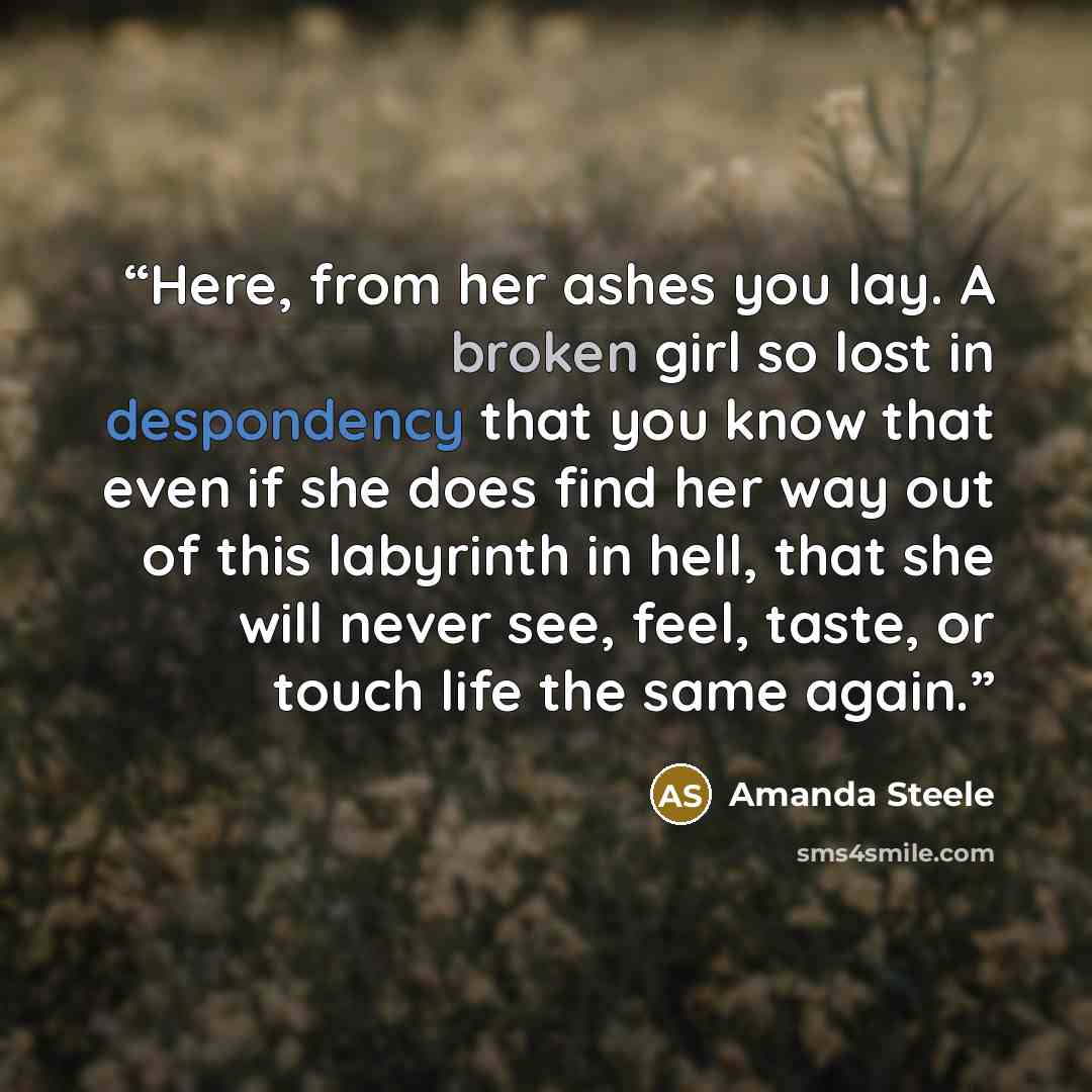 “Here, from her ashes you lay. A broken girl so lost in despondency that you know that even if she does find her way out of this labyrinth in hell, that she will never see, feel, taste, or touch life the same again.” quote by Amanda Steele