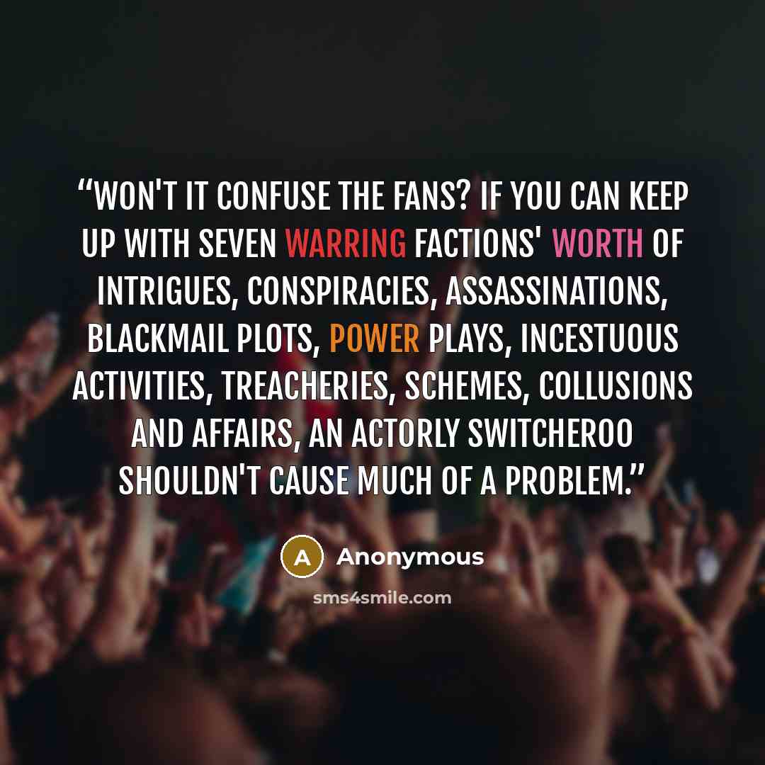 “Won't it confuse the fans? If you can keep up with seven warring factions' worth of intrigues, conspiracies, assassinations, blackmail plots, power plays, incestuous activities, treacheries, schemes, collusions and affairs, an actorly switcheroo shouldn't cause much of a problem.” quote by Anonymous