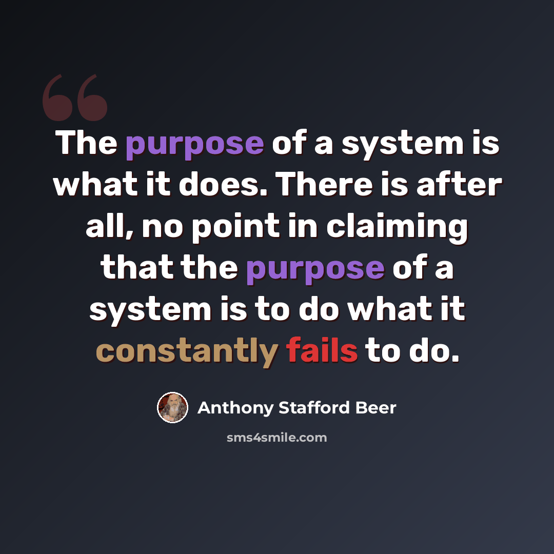 “The purpose of a system is what it does. There is after all, no point in claiming that the purpose of a system is to do what it constantly fails to do.” quote by Anthony Stafford Beer