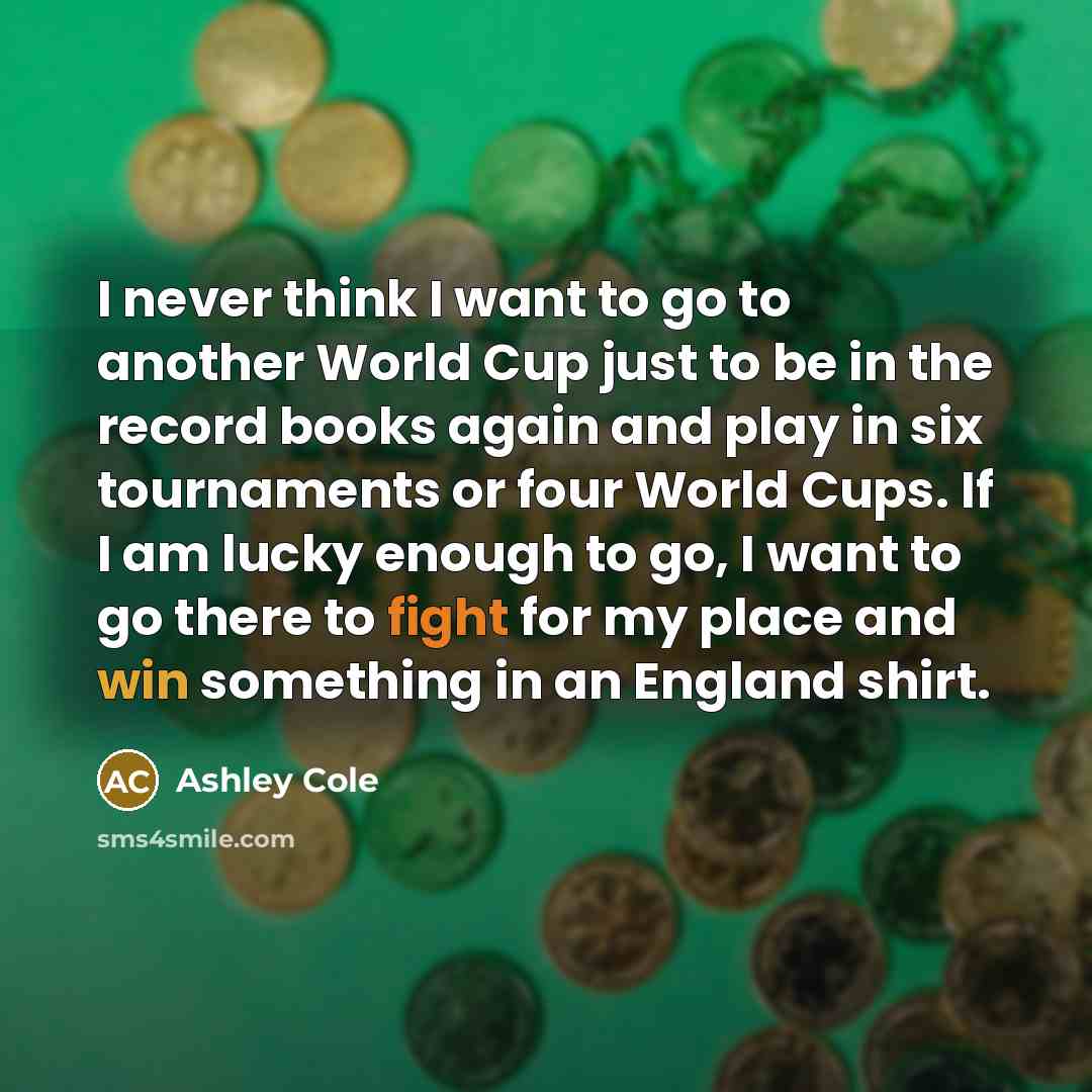 “I never think I want to go to another World Cup just to be in the record books again and play in six tournaments or four World Cups. If I am lucky enough to go, I want to go there to fight for my place and win something in an England shirt.” quote by Ashley Cole