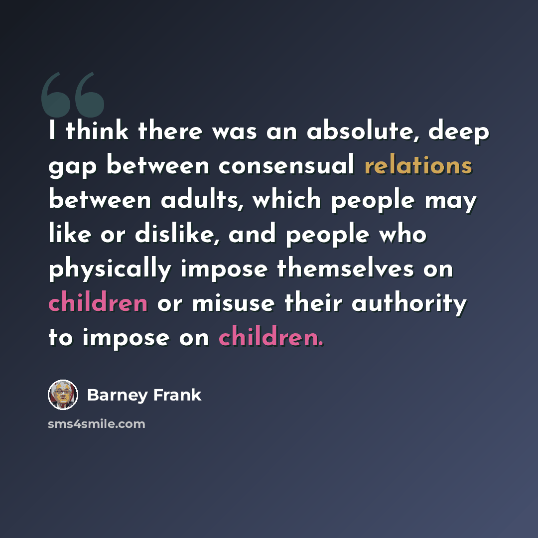 “I think there was an absolute, deep gap between consensual relations between adults, which people may like or dislike, and people who physically impose themselves on children or misuse their authority to impose on children.” quote by Barney Frank