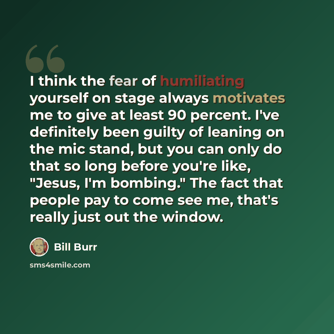 “I think the fear of humiliating yourself on stage always motivates me to give at least 90 percent. I've definitely been guilty of leaning on the mic stand, but you can only do that so long before you're like, "Jesus, I'm bombing." The fact that people pay to come see me, that's really just out the…” quote by Bill Burr
