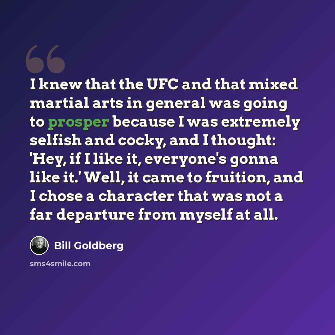 “I knew that the UFC and that mixed martial arts in general was going to prosper because I was extremely selfish and cocky, and I thought: 'Hey, if I like it, everyone's gonna like it.' Well, it came to fruition, and I chose a character that was not a far departure from myself at all.” quote by Bill Goldberg