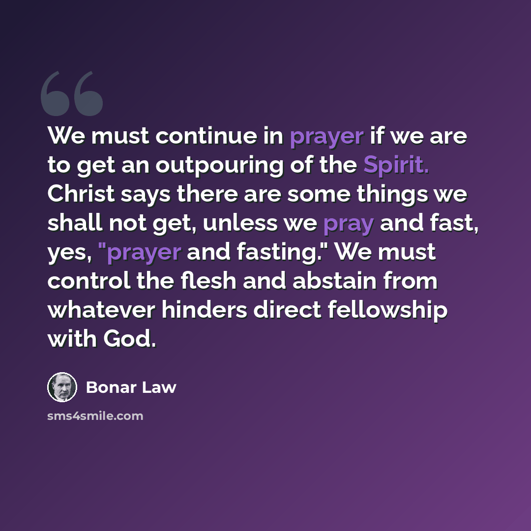 “We must continue in prayer if we are to get an outpouring of the Spirit. Christ says there are some things we shall not get, unless we pray and fast, yes, "prayer and fasting." We must control the flesh and abstain from whatever hinders direct fellowship with God.” quote by Bonar Law