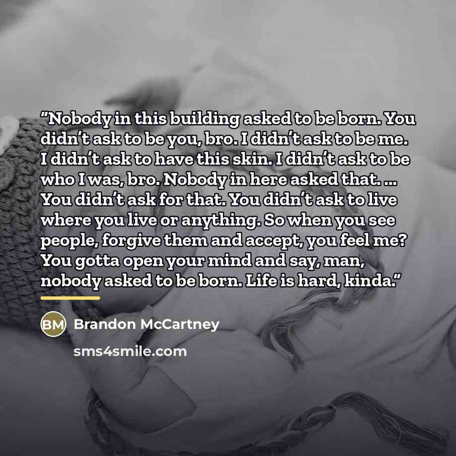 “Nobody in this building asked to be born. You didn’t ask to be you, bro. I didn’t ask to be me. I didn’t ask to have this skin. I didn’t ask to be who I was, bro. Nobody in here asked that. ... You didn’t ask for that. You didn’t ask to live where you live or anything. So when you see people…” quote by Brandon McCartney