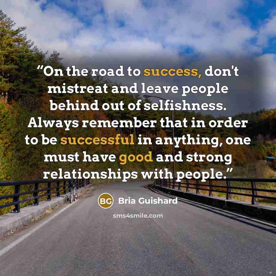“On the road to success, don't mistreat and leave people behind out of selfishness. Always remember that in order to be successful in anything, one must have good and strong relationships with people.” quote by Bria Guishard