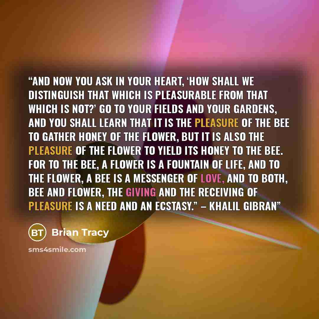 “And now you ask in your heart, ‘How shall we distinguish that which is pleasurable from that which is not?’ Go to your fields and your gardens, and you shall learn that it is the pleasure of the bee to gather honey of the flower, But it is also the pleasure of the flower to yield its honey to the…” quote by Brian Tracy