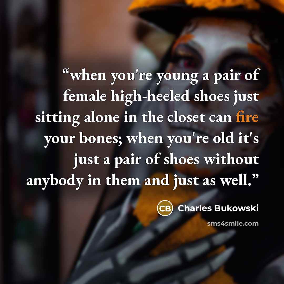 “when you're young a pair of female high-heeled shoes just sitting alone in the closet can fire your bones; when you're old it's just a pair of shoes without anybody in them and just as well.” quote by Charles Bukowski