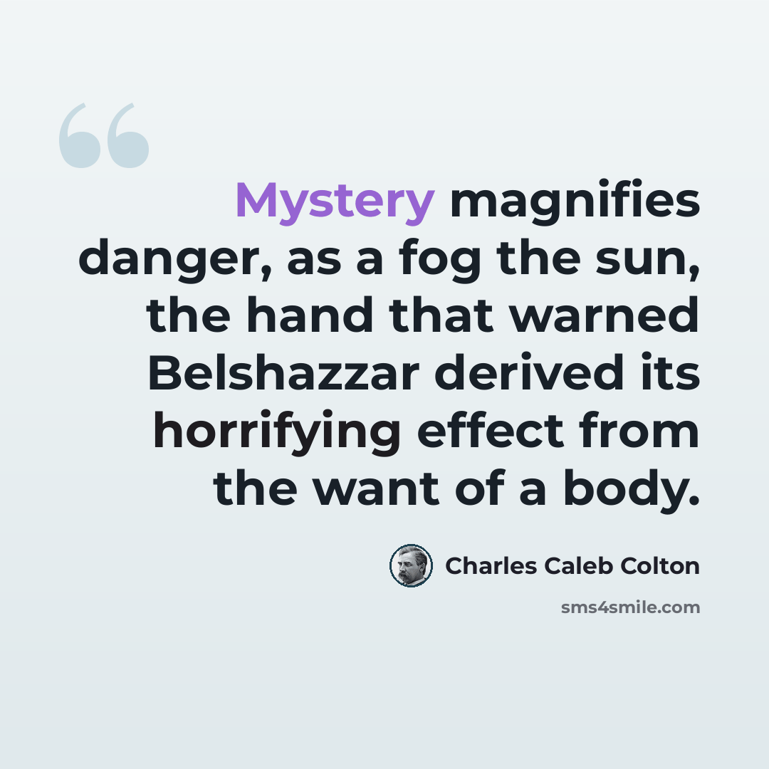 “Mystery magnifies danger, as a fog the sun, the hand that warned Belshazzar derived its horrifying effect from the want of a body.” quote by Charles Caleb Colton