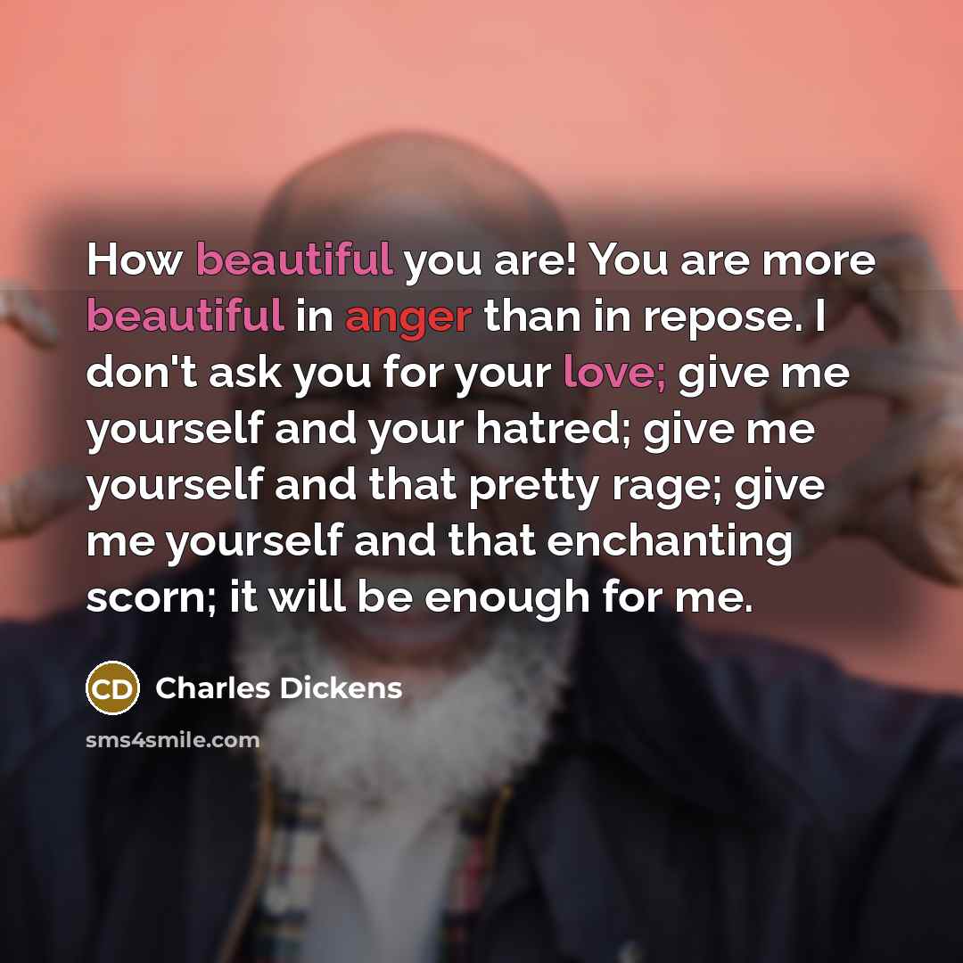 “How beautiful you are! You are more beautiful in anger than in repose. I don't ask you for your love; give me yourself and your hatred; give me yourself and that pretty rage; give me yourself and that enchanting scorn; it will be enough for me.” quote by Charles Dickens