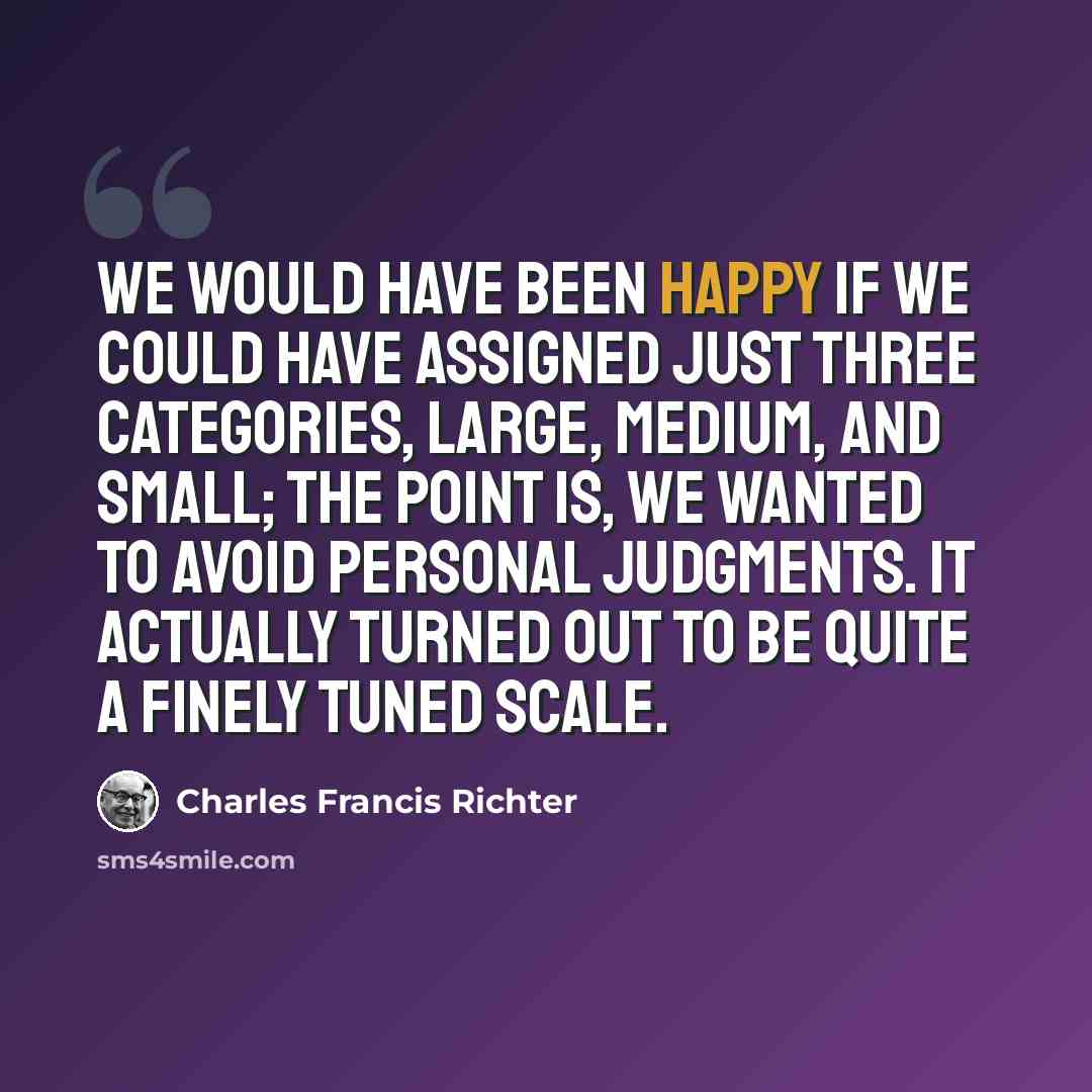“We would have been happy if we could have assigned just three categories, large, medium, and small; the point is, we wanted to avoid personal judgments. It actually turned out to be quite a finely tuned scale.” quote by Charles Francis Richter