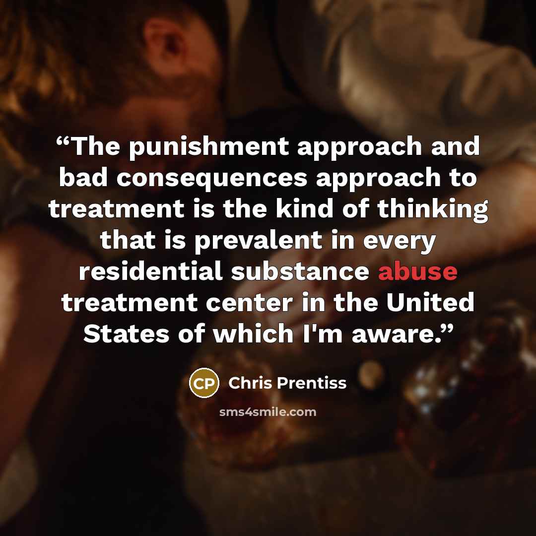 “The punishment approach and bad consequences approach to treatment is the kind of thinking that is prevalent in every residential substance abuse treatment center in the United States of which I'm aware.” quote by Chris Prentiss