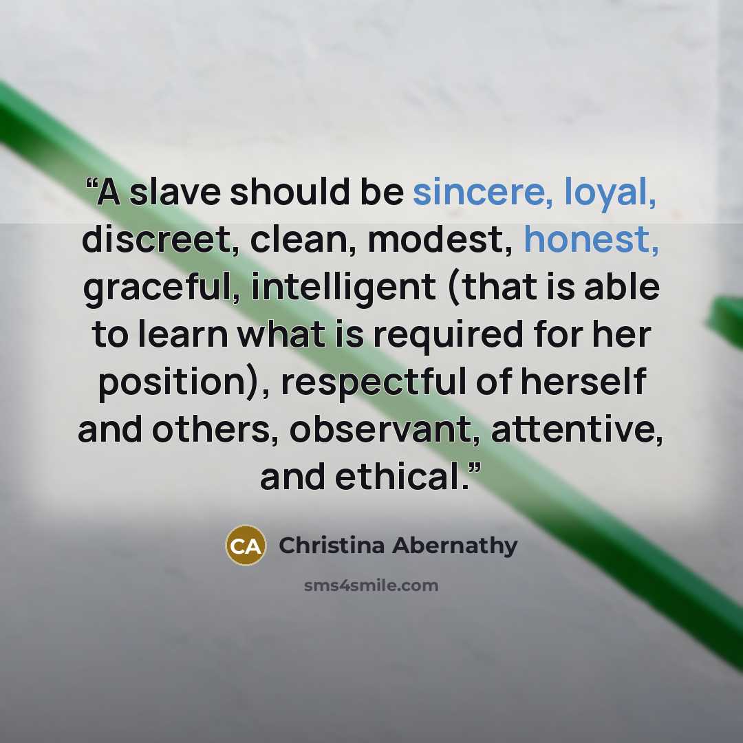 “A slave should be sincere, loyal, discreet, clean, modest, honest, graceful, intelligent (that is able to learn what is required for her position), respectful of herself and others, observant, attentive, and ethical.” quote by Christina Abernathy