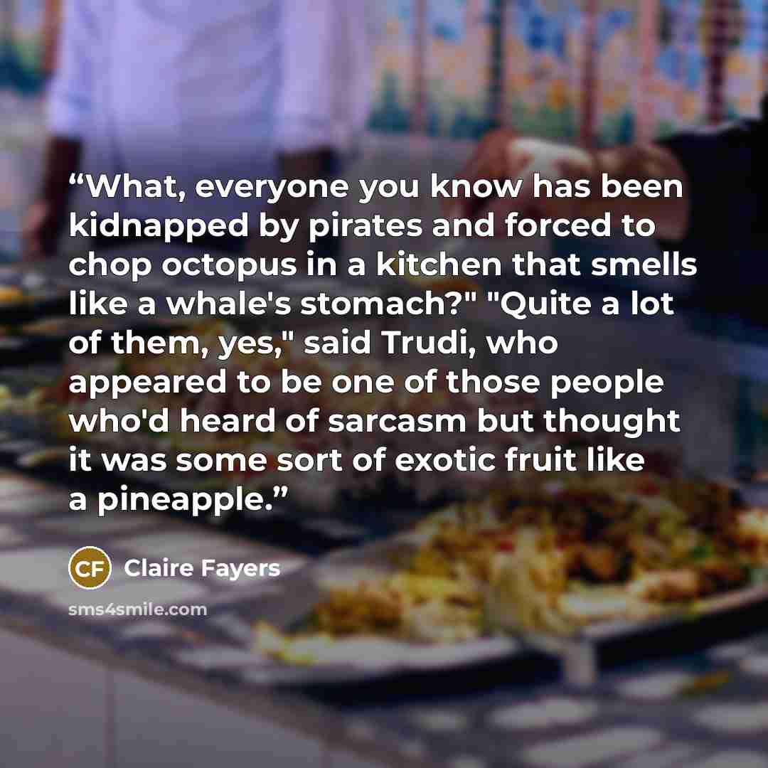 “What, everyone you know has been kidnapped by pirates and forced to chop octopus in a kitchen that smells like a whale's stomach?" "Quite a lot of them, yes," said Trudi, who appeared to be one of those people who'd heard of sarcasm but thought it was some sort of exotic fruit like a pineapple.” quote by Claire Fayers
