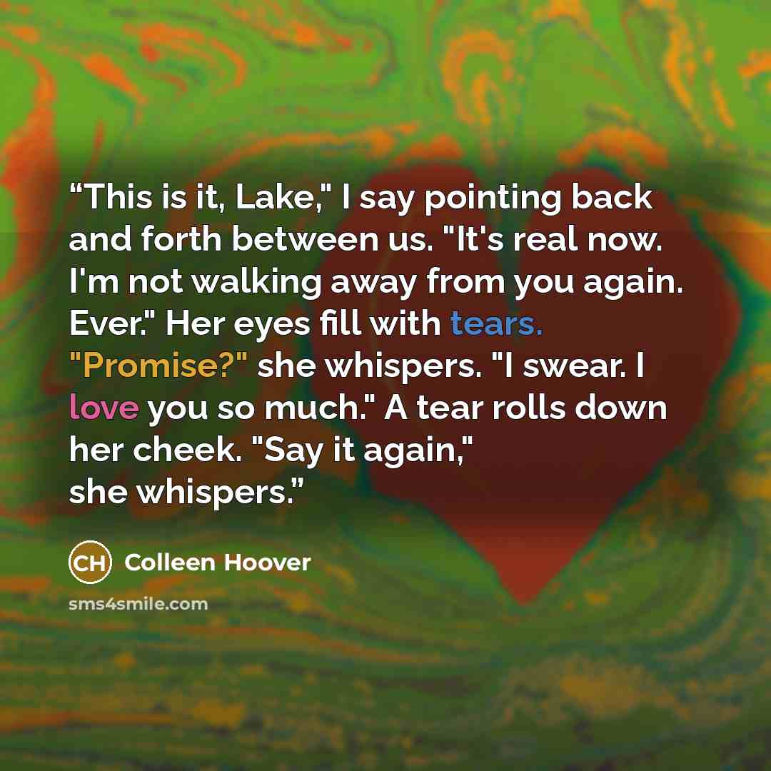 “This is it, Lake," I say pointing back and forth between us. "It's real now. I'm not walking away from you again. Ever." Her eyes fill with tears. "Promise?" she whispers. "I swear. I love you so much." A tear rolls down her cheek. "Say it again," she whispers.” quote by Colleen Hoover