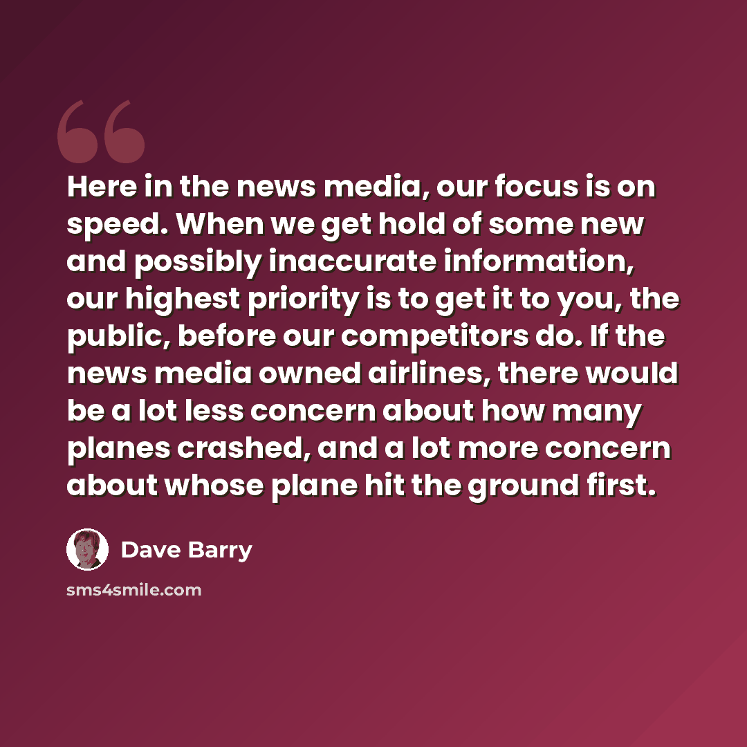 “Here in the news media, our focus is on speed. When we get hold of some new and possibly inaccurate information, our highest priority is to get it to you, the public, before our competitors do. If the news media owned airlines, there would be a lot less concern about how many planes crashed, and a…” quote by Dave Barry