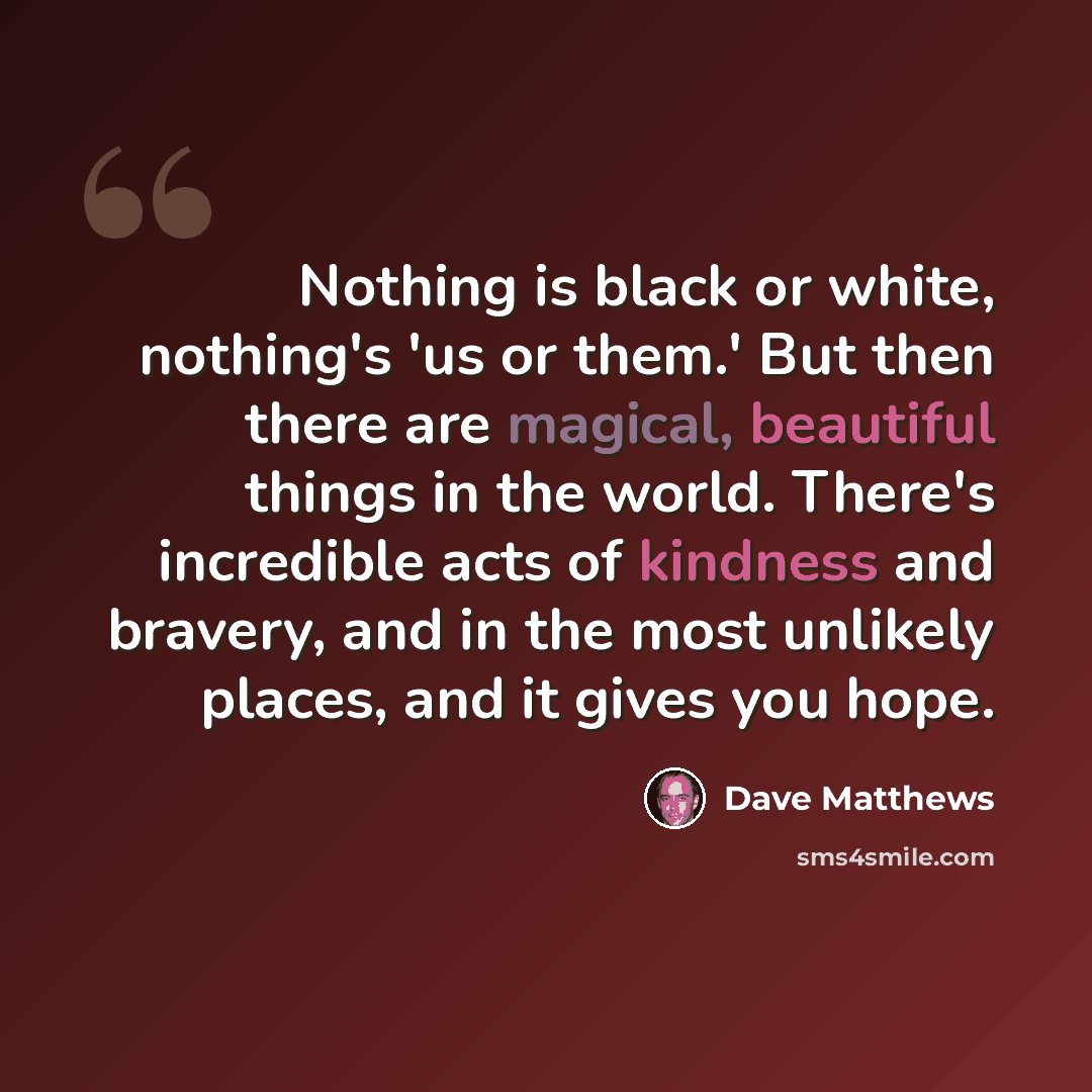 “Nothing is black or white, nothing's 'us or them.' But then there are magical, beautiful things in the world. There's incredible acts of kindness and bravery, and in the most unlikely places, and it gives you hope.” quote by Dave Matthews