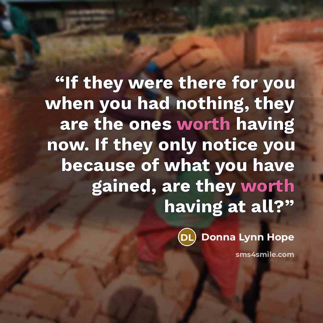 “If they were there for you when you had nothing, they are the ones worth having now. If they only notice you because of what you have gained, are they worth having at all?” quote by Donna Lynn Hope