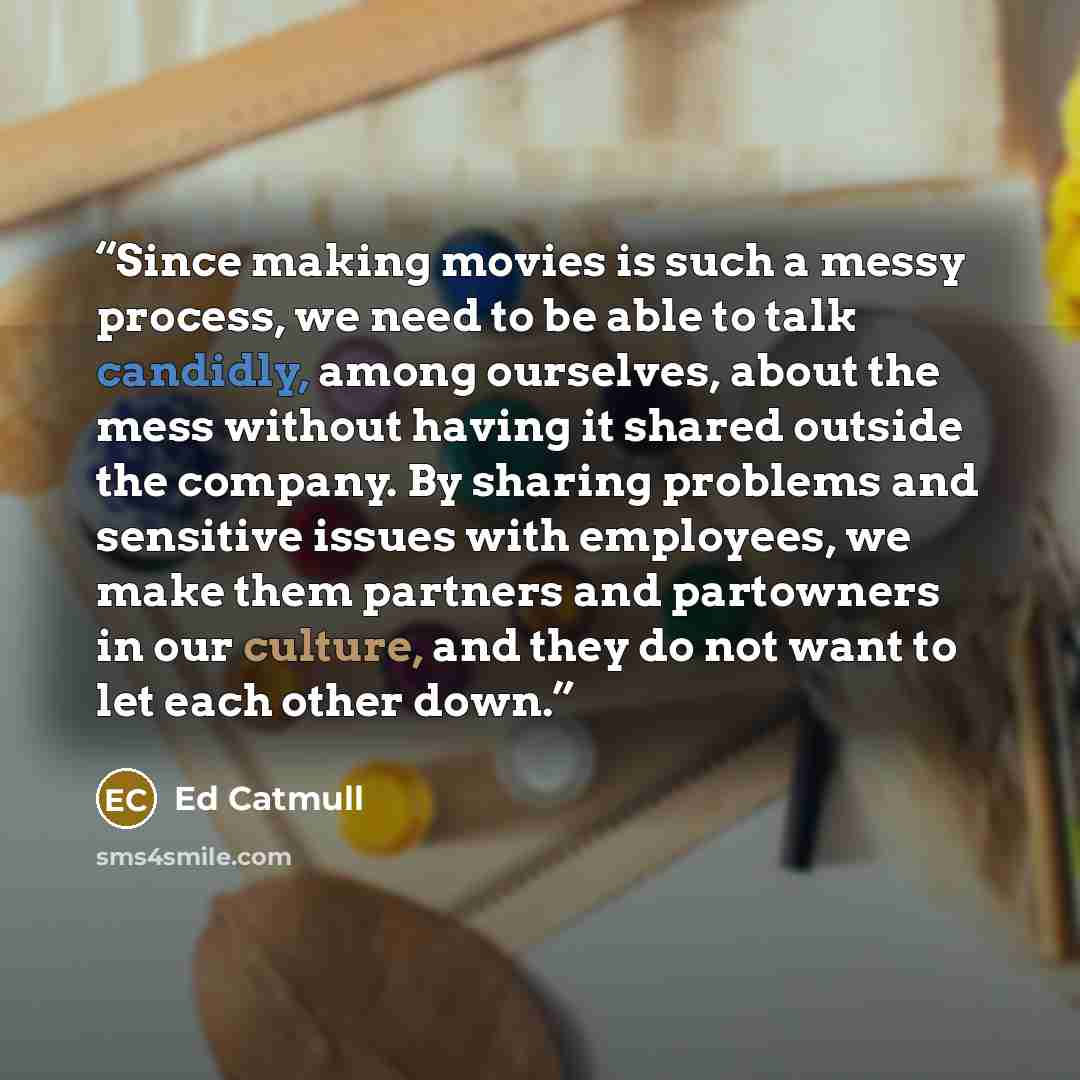 “Since making movies is such a messy process, we need to be able to talk candidly, among ourselves, about the mess without having it shared outside the company. By sharing problems and sensitive issues with employees, we make them partners and partowners in our culture, and they do not want to let…” quote by Ed Catmull