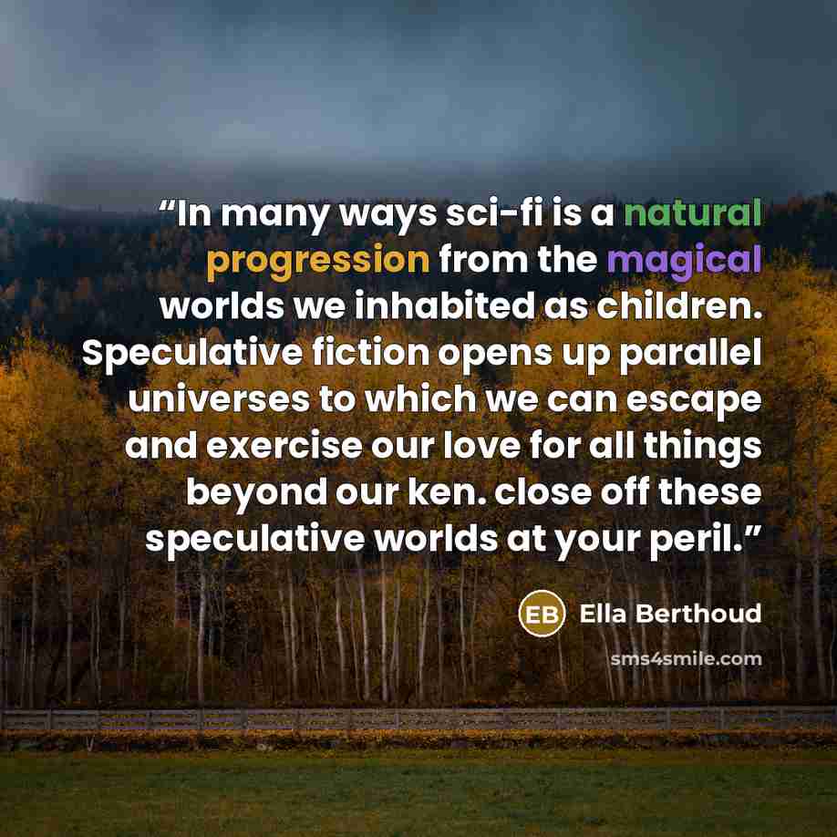 “In many ways sci-fi is a natural progression from the magical worlds we inhabited as children. Speculative fiction opens up parallel universes to which we can escape and exercise our love for all things beyond our ken. close off these speculative worlds at your peril.” quote by Ella Berthoud