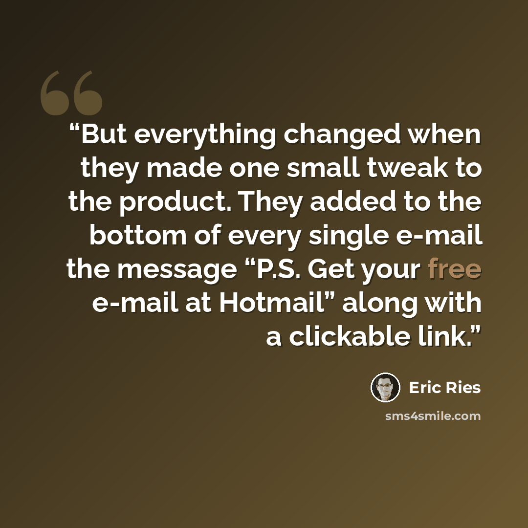 “But everything changed when they made one small tweak to the product. They added to the bottom of every single e-mail the message “P.S. Get your free e-mail at Hotmail” along with a clickable link.” quote by Eric Ries