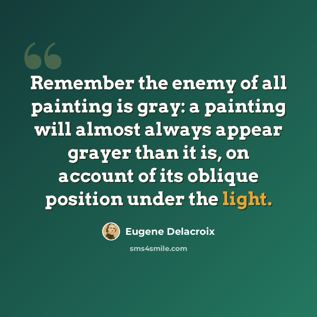“Remember the enemy of all painting is gray: a painting will almost always appear grayer than it is, on account of its oblique position under the light.” quote by Eugene Delacroix