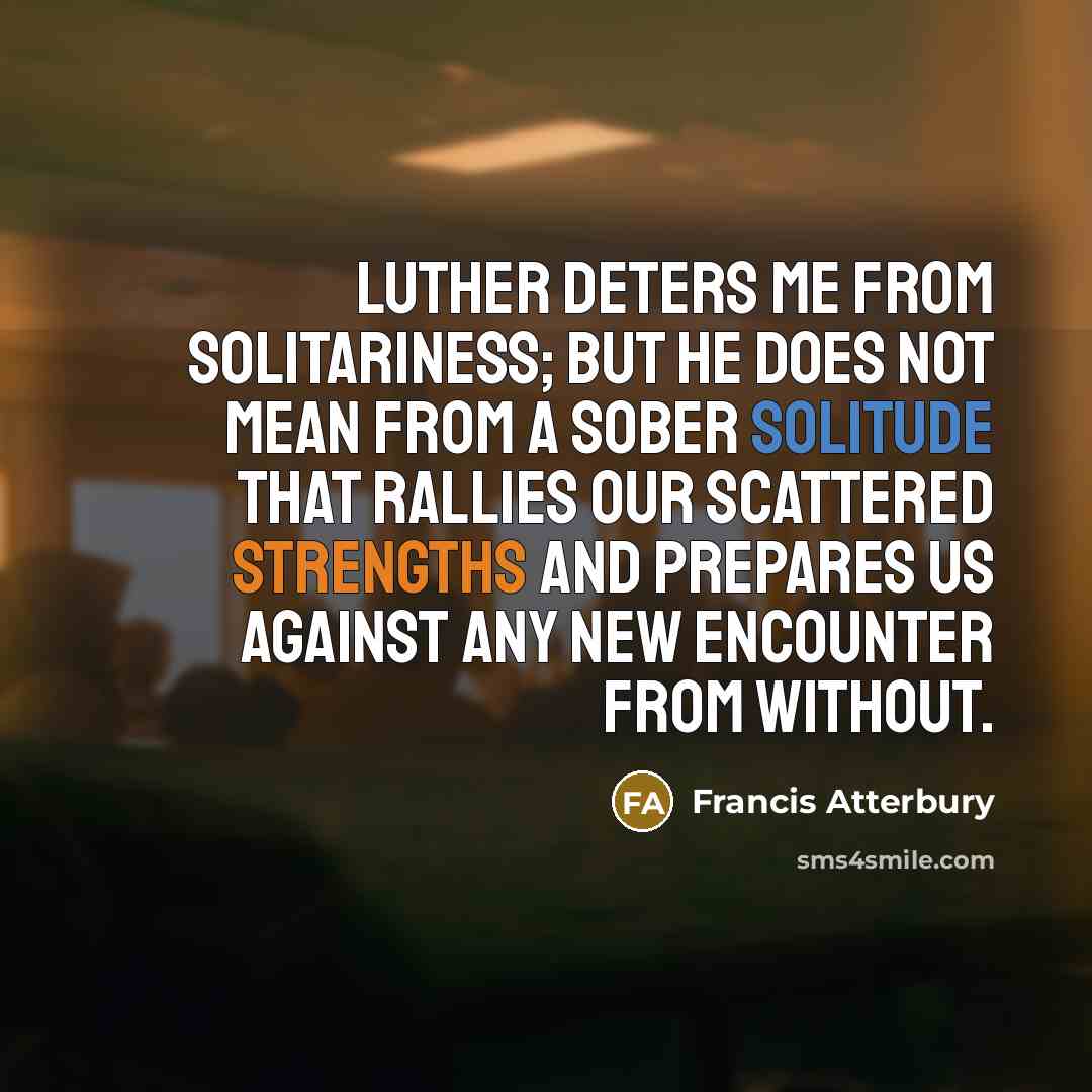 “Luther deters me from solitariness; but he does not mean from a sober solitude that rallies our scattered strengths and prepares us against any new encounter from without.” quote by Francis Atterbury