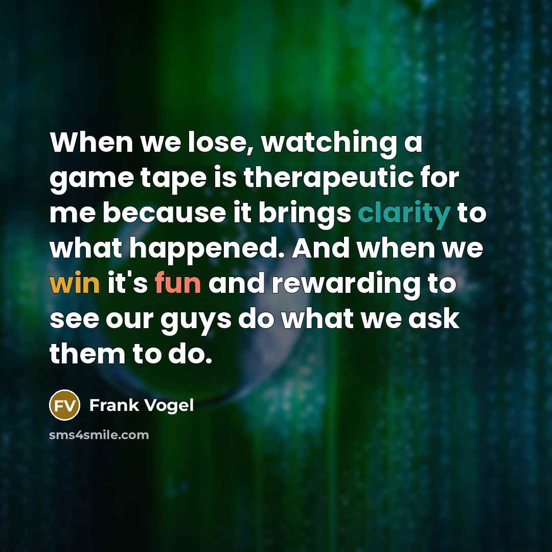 “When we lose, watching a game tape is therapeutic for me because it brings clarity to what happened. And when we win it's fun and rewarding to see our guys do what we ask them to do.” quote by Frank Vogel