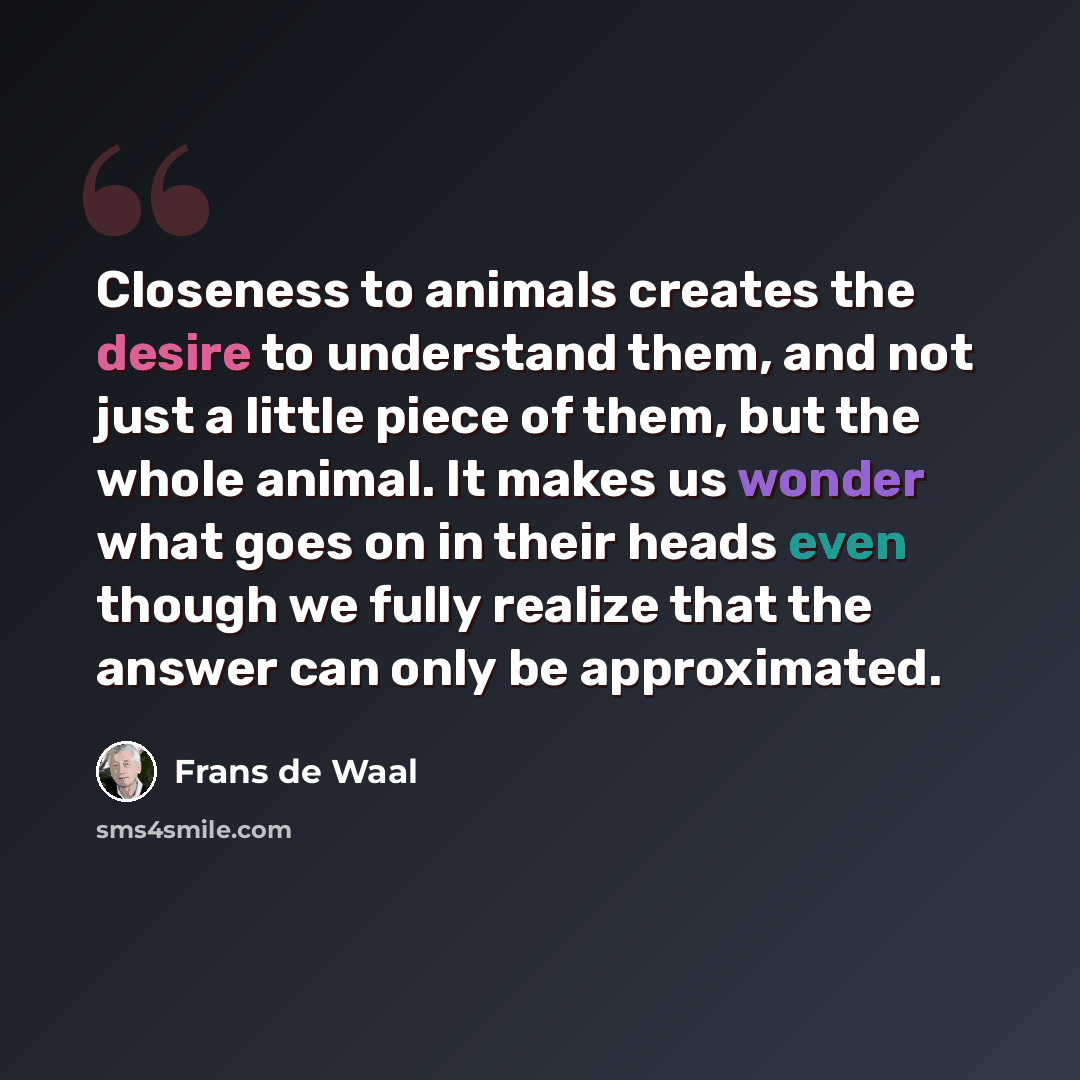 “Closeness to animals creates the desire to understand them, and not just a little piece of them, but the whole animal. It makes us wonder what goes on in their heads even though we fully realize that the answer can only be approximated.” quote by Frans de Waal