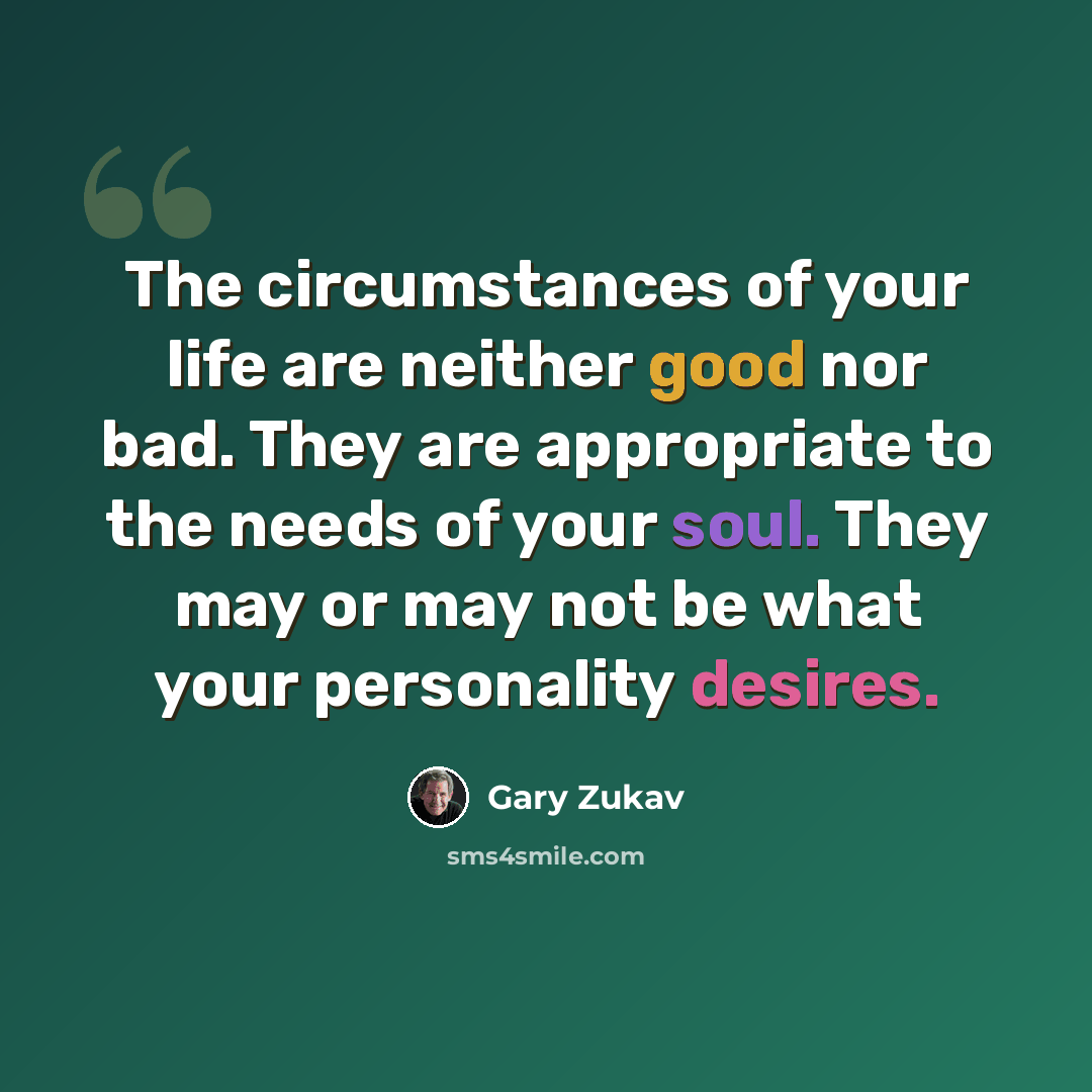 “The circumstances of your life are neither good nor bad. They are appropriate to the needs of your soul. They may or may not be what your personality desires.” quote by Gary Zukav