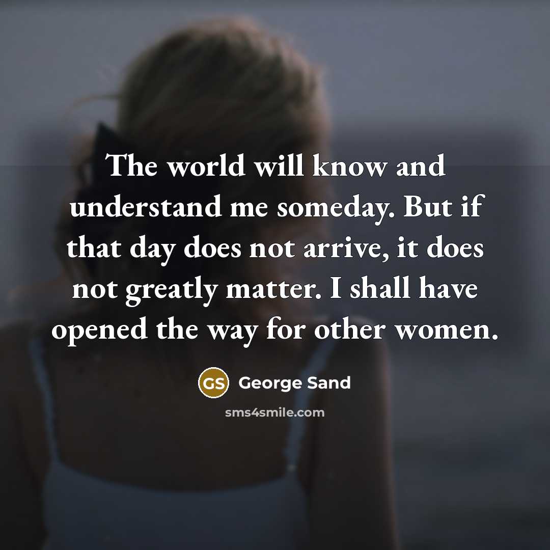 “The world will know and understand me someday. But if that day does not arrive, it does not greatly matter. I shall have opened the way for other women.” quote by George Sand
