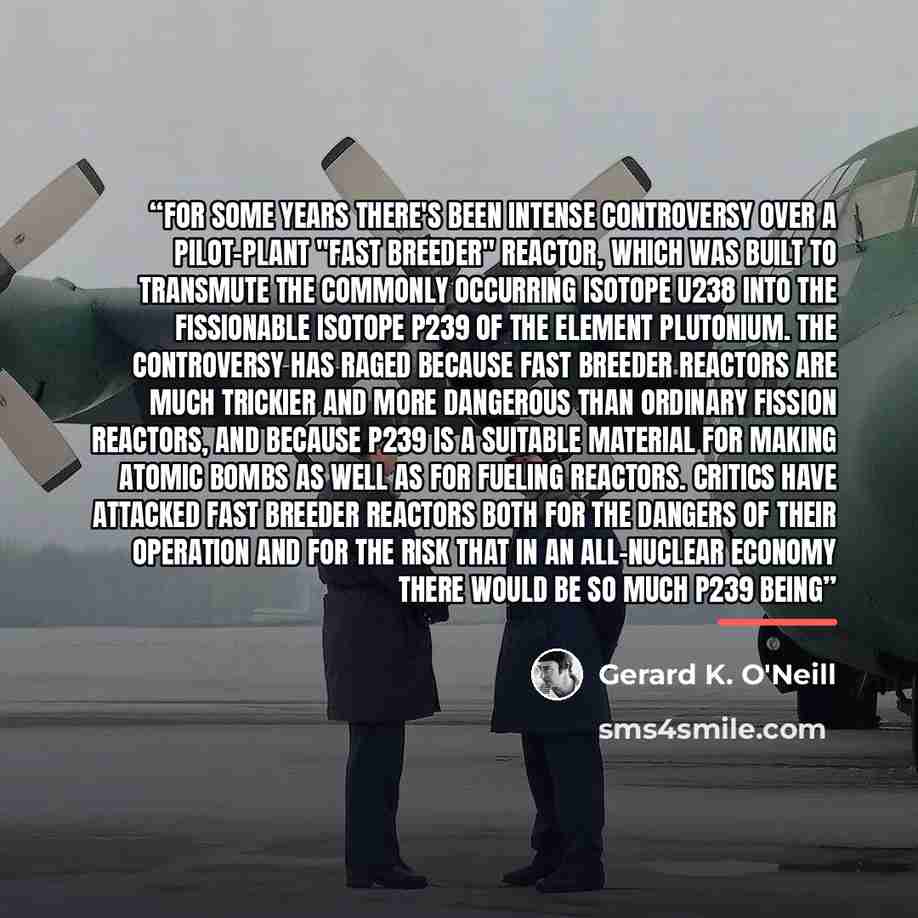 “For some years there's been intense controversy over a pilot-plant "fast breeder" reactor, which was built to transmute the commonly occurring isotope U238 into the fissionable isotope P239 of the element plutonium. The controversy has raged because fast breeder reactors are much trickier and more…” quote by Gerard K. O'Neill
