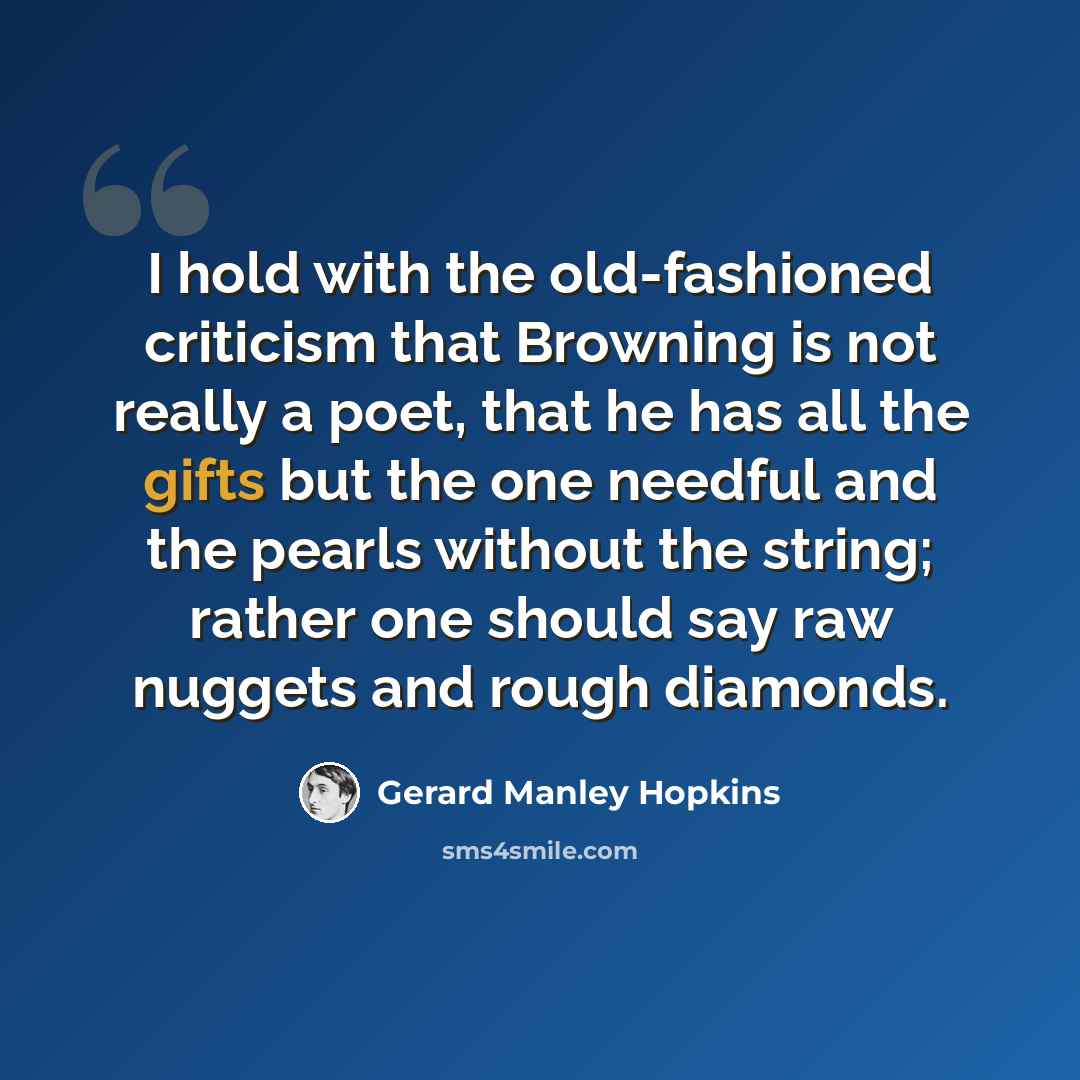 “I hold with the old-fashioned criticism that Browning is not really a poet, that he has all the gifts but the one needful and the pearls without the string; rather one should say raw nuggets and rough diamonds.” quote by Gerard Manley Hopkins
