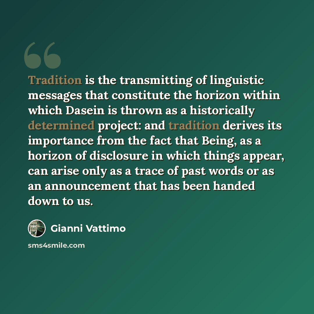“Tradition is the transmitting of linguistic messages that constitute the horizon within which Dasein is thrown as a historically determined project: and tradition derives its importance from the fact that Being, as a horizon of disclosure in which things appear, can arise only as a trace of past…” quote by Gianni Vattimo