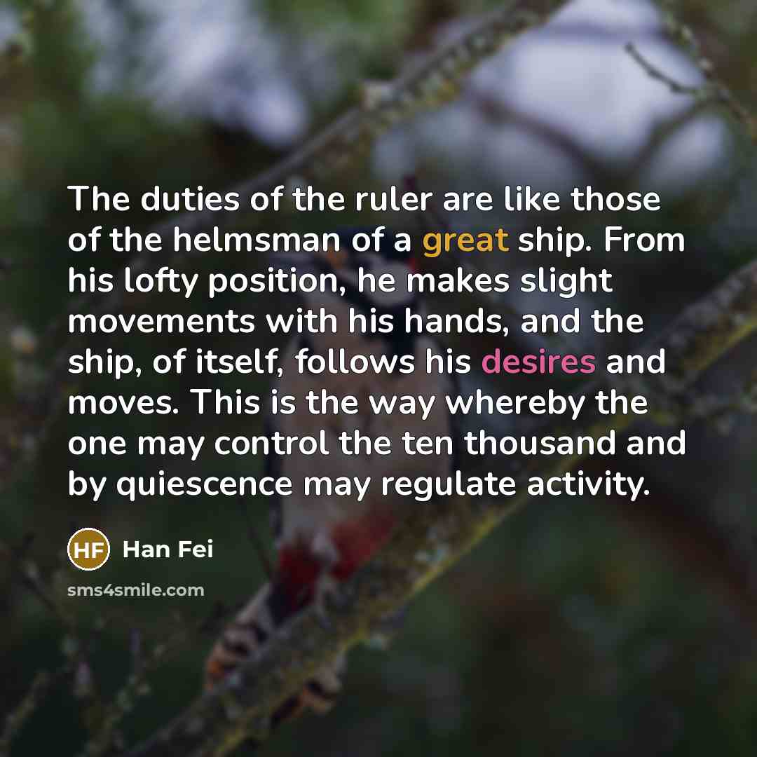“The duties of the ruler are like those of the helmsman of a great ship. From his lofty position, he makes slight movements with his hands, and the ship, of itself, follows his desires and moves. This is the way whereby the one may control the ten thousand and by quiescence may regulate activity.” quote by Han Fei