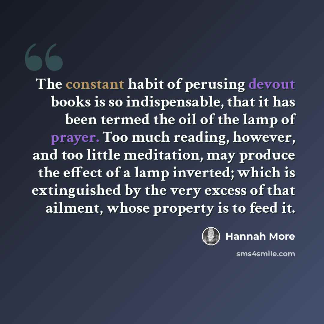 “The constant habit of perusing devout books is so indispensable, that it has been termed the oil of the lamp of prayer. Too much reading, however, and too little meditation, may produce the effect of a lamp inverted; which is extinguished by the very excess of that ailment, whose property is to…” quote by Hannah More