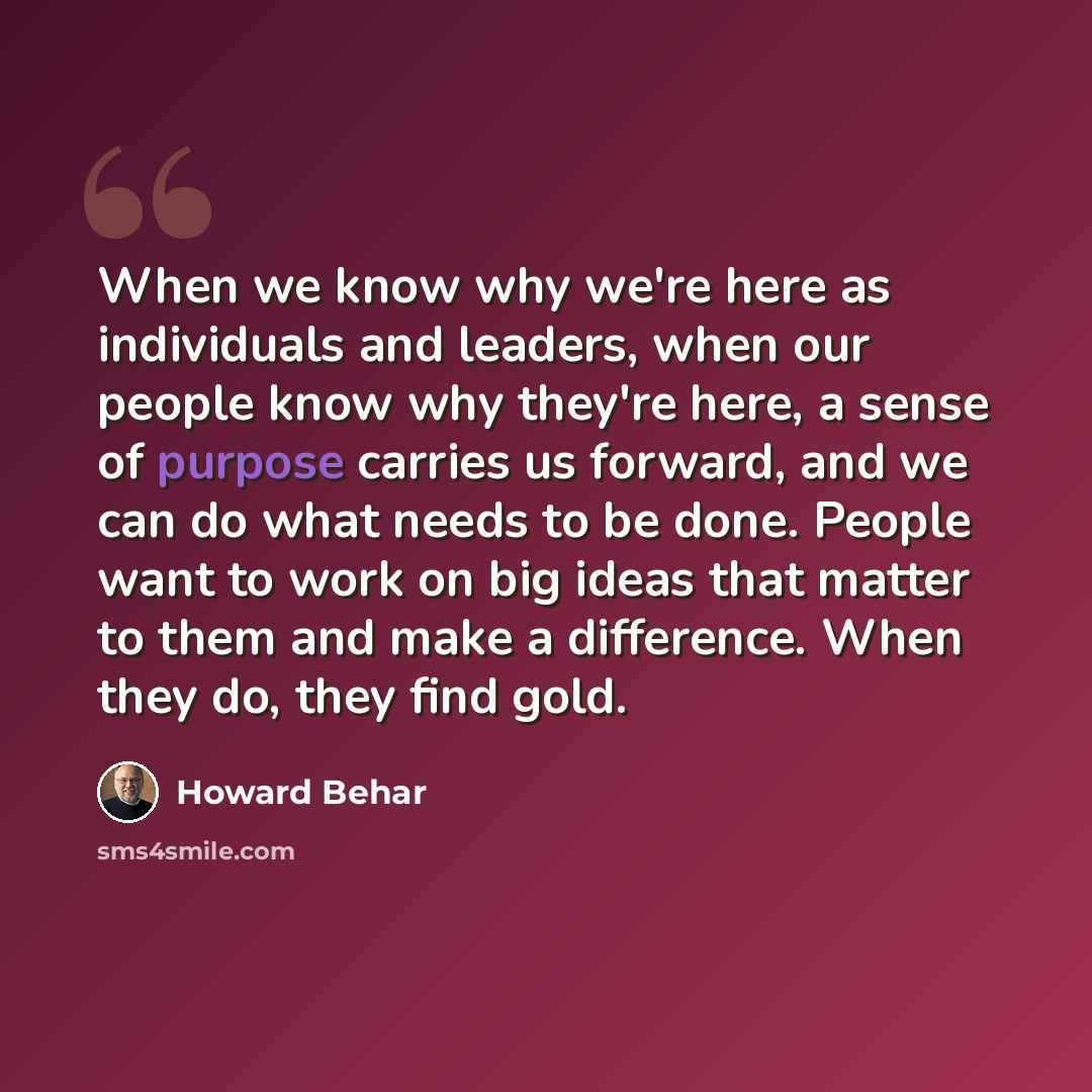 “When we know why we're here as individuals and leaders, when our people know why they're here, a sense of purpose carries us forward, and we can do what needs to be done. People want to work on big ideas that matter to them and make a difference. When they do, they find gold.” quote by Howard Behar