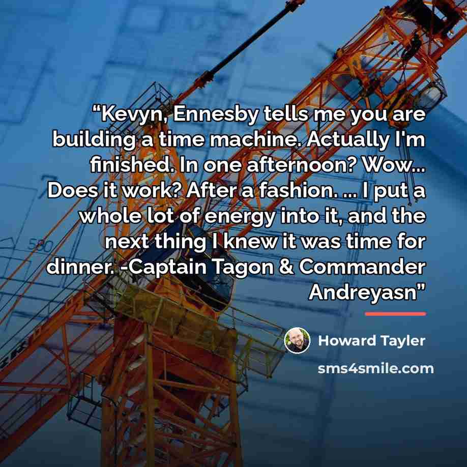 “Kevyn, Ennesby tells me you are building a time machine. Actually I'm finished. In one afternoon? Wow... Does it work? After a fashion. ... I put a whole lot of energy into it, and the next thing I knew it was time for dinner. -Captain Tagon & Commander Andreyasn” quote by Howard Tayler