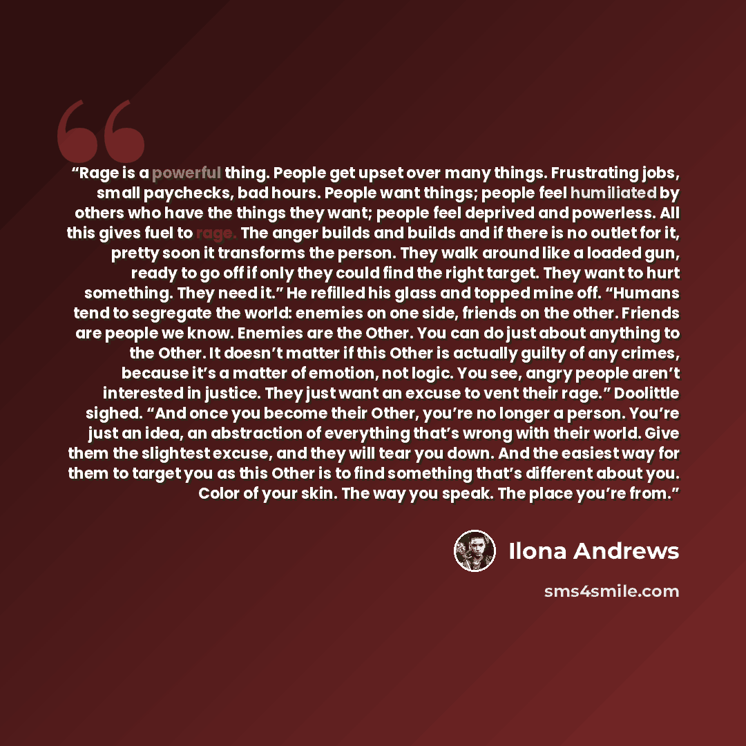 “Rage is a powerful thing. People get upset over many things. Frustrating jobs, small paychecks, bad hours. People want things; people feel humiliated by others who have the things they want; people feel deprived and powerless. All this gives fuel to rage. The anger builds and builds and if there…” quote by Ilona Andrews